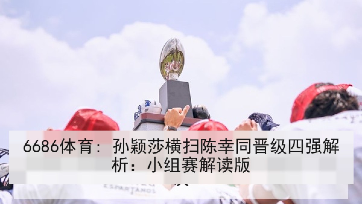 6686体育: 孙颖莎横扫陈幸同晋级四强解析：小组赛解读版