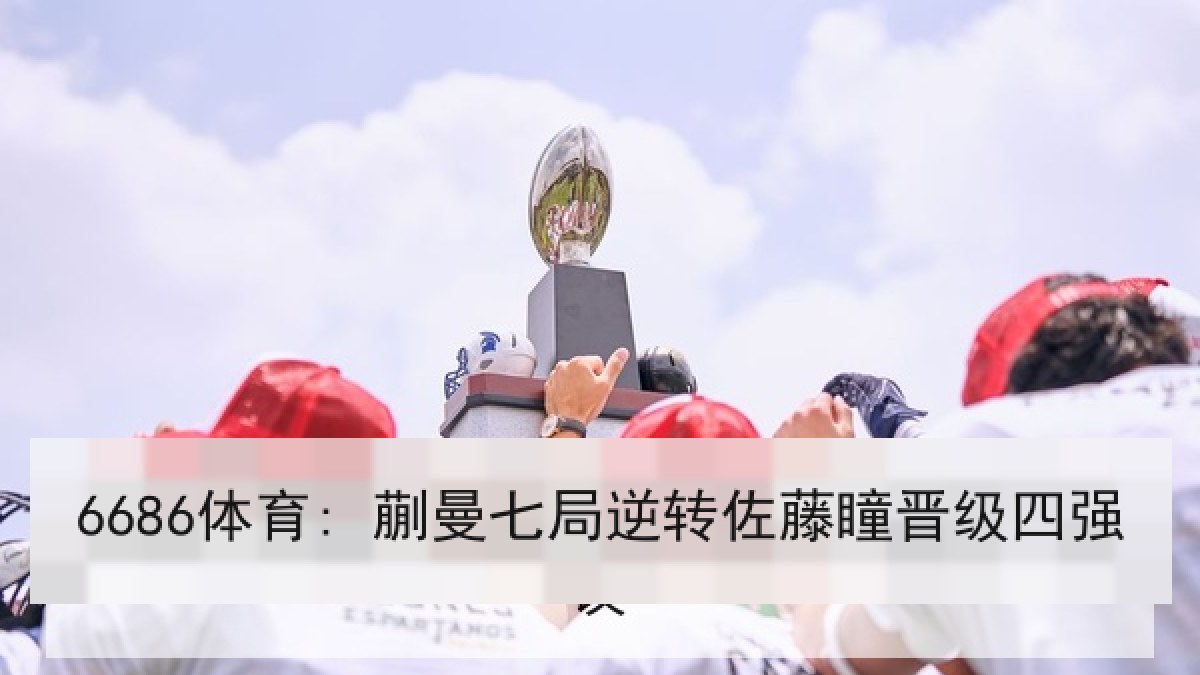 6686体育: 蒯曼七局逆转佐藤瞳晋级四强 6686体育: 蒯曼七局逆转佐藤瞳晋级四强