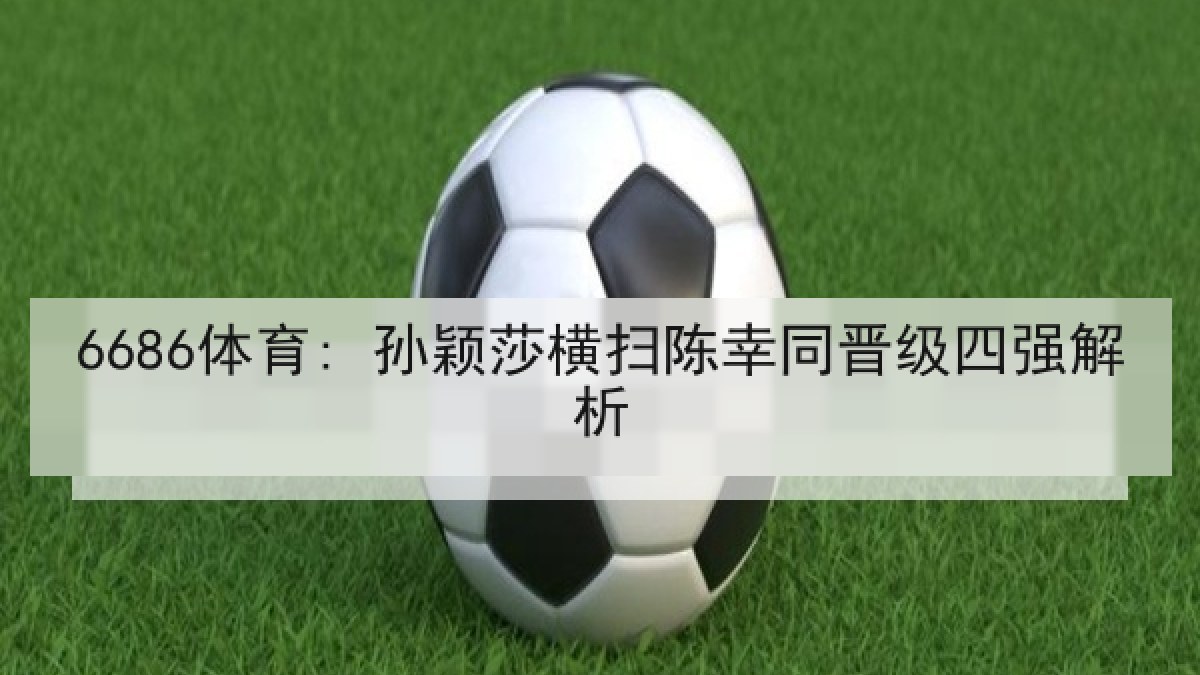 6686体育: 孙颖莎横扫陈幸同晋级四强解析 6686体育: 孙颖莎横扫陈幸同晋级四强解析