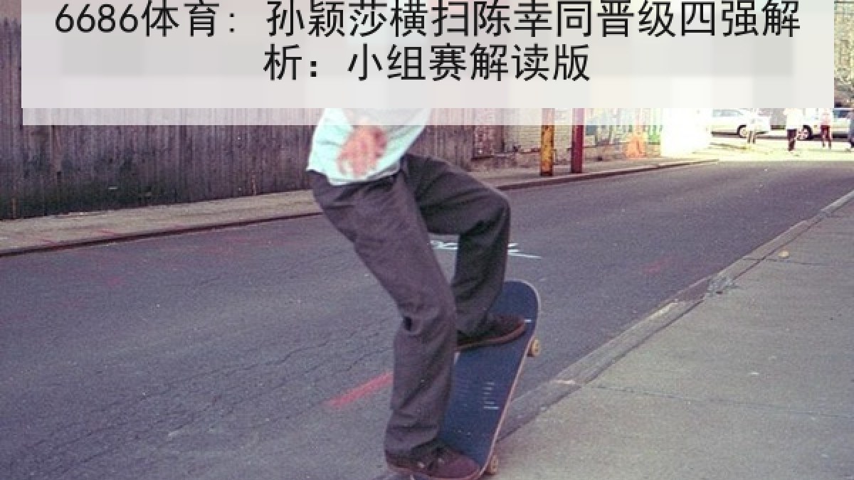 6686体育: 孙颖莎横扫陈幸同晋级四强解析:小组赛解读版 6686体育: 孙颖莎横扫陈幸同晋级四强解析:小组赛解读版