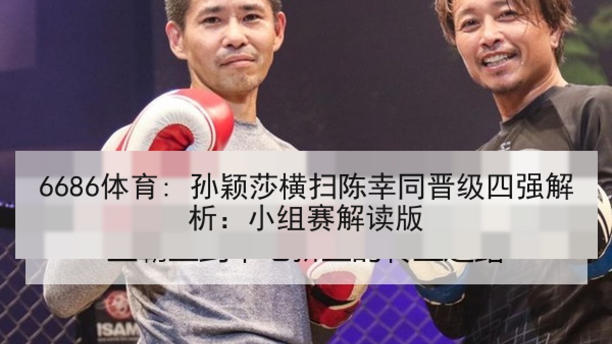 6686体育: 孙颖莎横扫陈幸同晋级四强解析:小组赛解读版