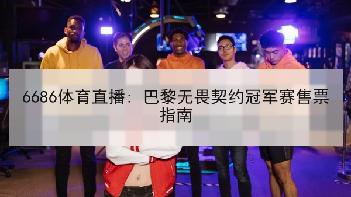 6686体育直播: 巴黎无畏契约冠军赛售票指南 6686体育直播: 巴黎无畏契约冠军赛售票指南