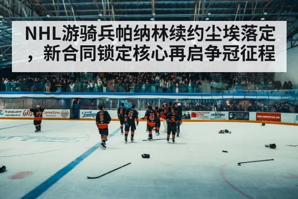 NHL游骑兵帕纳林续约尘埃落定,新合同锁定核心再启争冠征程