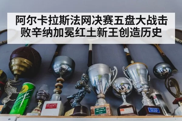 阿尔卡拉斯法网决赛五盘大战击败辛纳加冕红土新王创造历史