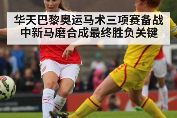 华天巴黎奥运马术三项赛备战中新马磨合成最终胜负关键